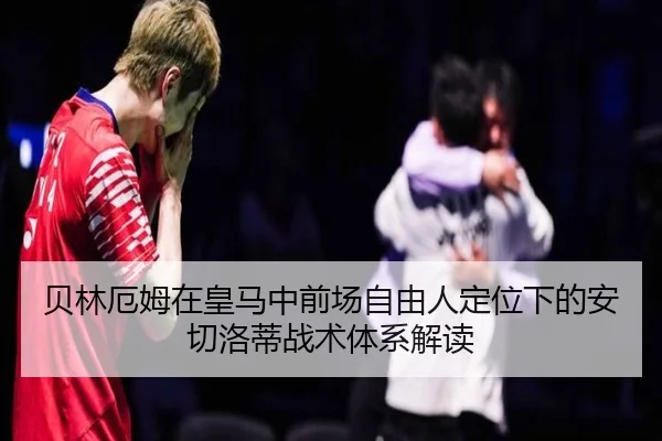 贝林厄姆在皇马中前场自由人定位下的安切洛蒂战术体系解读