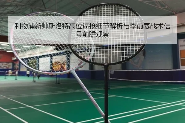 利物浦新帅斯洛特高位逼抢细节解析与季前赛战术信号前瞻观察