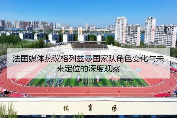 法国媒体热议格列兹曼国家队角色变化与未来定位的深度观察