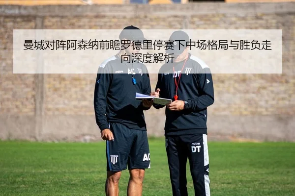 曼城对阵阿森纳前瞻罗德里停赛下中场格局与胜负走向深度解析