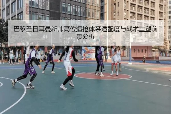 巴黎圣日耳曼新帅高位逼抢体系适配度与战术重塑前景分析