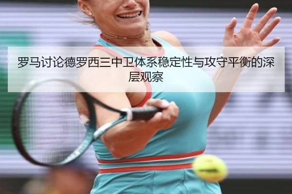 罗马讨论德罗西三中卫体系稳定性与攻守平衡的深层观察