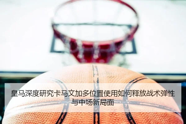 皇马深度研究卡马文加多位置使用如何释放战术弹性与中场新局面