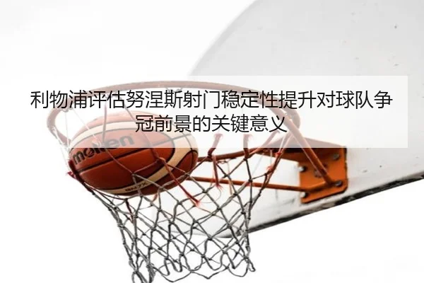 利物浦评估努涅斯射门稳定性提升对球队争冠前景的关键意义