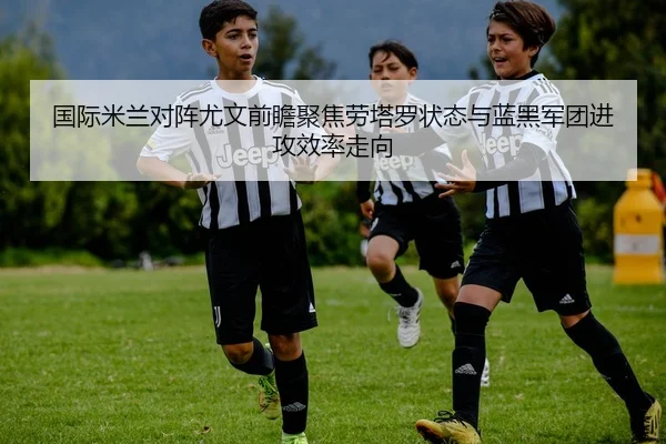 国际米兰对阵尤文前瞻聚焦劳塔罗状态与蓝黑军团进攻效率走向