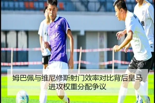 姆巴佩与维尼修斯射门效率对比背后皇马进攻权重分配争议