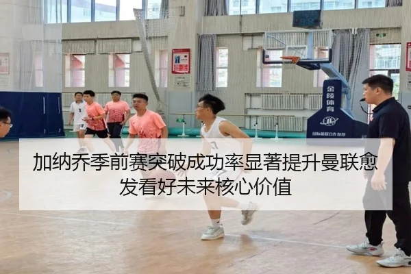 加纳乔季前赛突破成功率显著提升曼联愈发看好未来核心价值