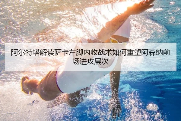 阿尔特塔解读萨卡左脚内收战术如何重塑阿森纳前场进攻层次