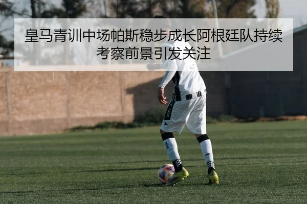 皇马青训中场帕斯稳步成长阿根廷队持续考察前景引发关注