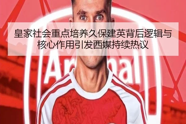 皇家社会重点培养久保建英背后逻辑与核心作用引发西媒持续热议